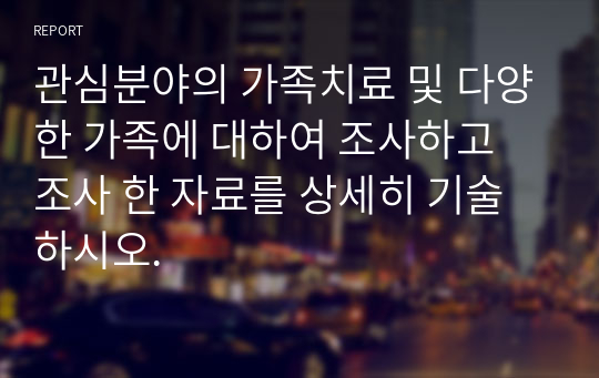 관심분야의 가족치료 및 다양한 가족에 대하여 조사하고 조사 한 자료를 상세히 기술하시오.