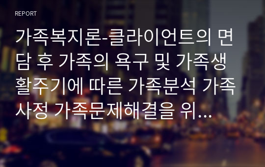 가족복지론-클라이언트의 면담 후 가족의 욕구 및 가족생활주기에 따른 가족분석 가족사정 가족문제해결을 위한 실천 가족치료적 접근 방법 가족 개입계획을 수립