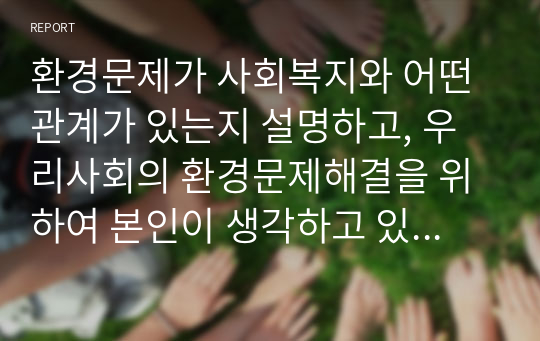 환경문제가 사회복지와 어떤 관계가 있는지 설명하고, 우리사회의 환경문제해결을 위하여 본인이 생각하고 있는 대안을 제시해 보시오 (사회복지행정론)