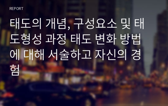 태도의 개념, 구성요소 및 태도형성 과정 태도 변화 방법에 대해 서술하고 자신의 경험