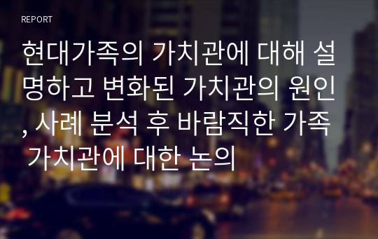 현대가족의 가치관에 대해 설명하고 변화된 가치관의 원인, 사례 분석 후 바람직한 가족 가치관에 대한 논의