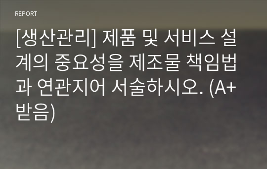 [생산관리] 제품 및 서비스 설계의 중요성을 제조물 책임법과 연관지어 서술하시오. (A+받음)