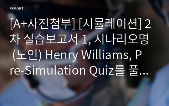 [A+사진첨부] [시뮬레이션] 2차 실습보고서 1, 시나리오명 (노인) Henry Williams, Pre-Simulation Quiz를 풀고 틀린 문제에 대한 해석 및 풀이를 작성하시오, 시뮬레이션의 상황을 간략하게 작성하시오.