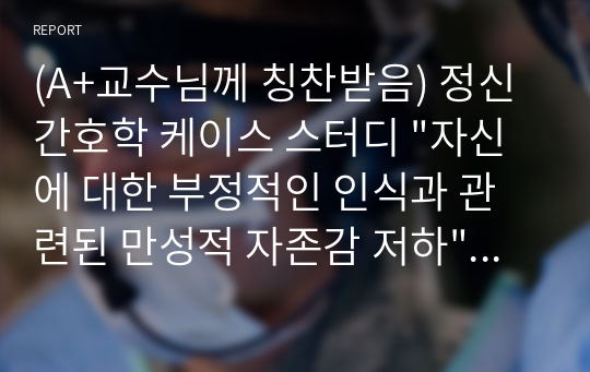 (A+교수님께 칭찬받음) 정신간호학 케이스 스터디 &quot;자신에 대한 부정적인 인식과 관련된 만성적 자존감 저하&quot; &quot;심리적 걱정과 관련된 불안&quot;