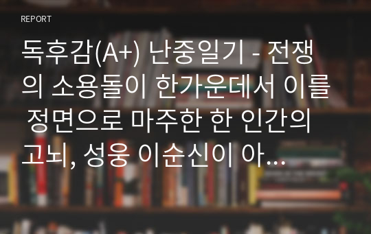 독후감(A+) 난중일기 - 전쟁의 소용돌이 한가운데서 이를 정면으로 마주한 한 인간의 고뇌, 성웅 이순신이 아닌 인간 이순신을 만나다