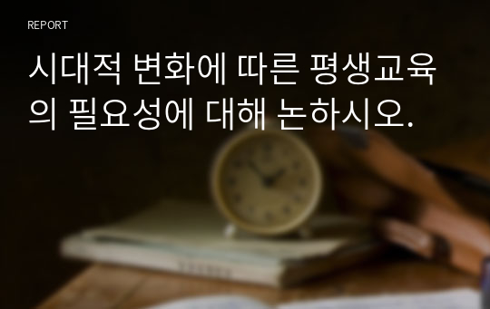 시대적 변화에 따른 평생교육의 필요성에 대해 논하시오.