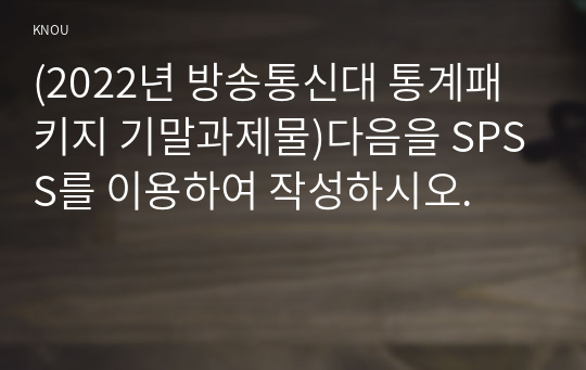 (2022년 방송통신대 통계패키지 기말과제물)다음을 SPSS를 이용하여 작성하시오.