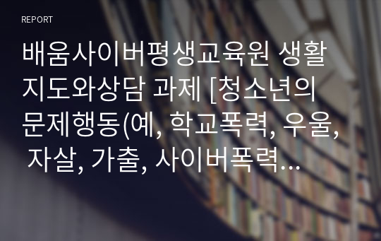 배움사이버평생교육원 생활지도와상담 과제 [청소년의 문제행동(예, 학교폭력, 우울, 자살, 가출, 사이버폭력 등)중에서 한 개를 선택하여, 선택한 주제에 대한 일반적 현상(예, 정의, 특징, 원인 등)과 그 문제행동을 도와주기 위한 접근전략에 대하여 설명하시오. ]