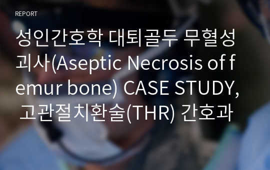 성인간호학 대퇴골두 무혈성괴사(Aseptic Necrosis of femur bone) CASE STUDY, 고관절치환술(THR) 간호과정 A+ 자료 (급성통증, 신체손상의 위험)