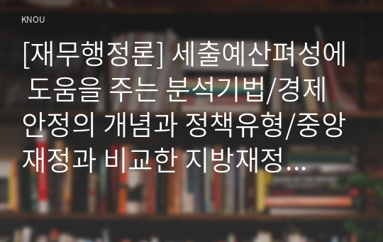 [재무행정론] 세출예산펴성에 도움을 주는 분석기법/경제안정의 개념과 정책유형/중앙재정과 비교한 지방재정의 특징/품목별 예산제도, 성과주의 예산제도, 게획예산제도, 제로베이스 에산제도 각각의 개념과 특징