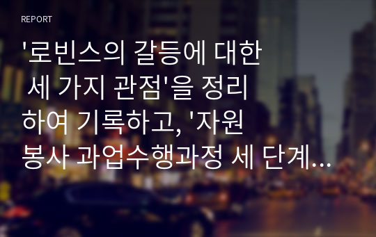 &#039;로빈스의 갈등에 대한 세 가지 관점&#039;을 정리하여 기록하고, &#039;자원봉사 과업수행과정 세 단계&#039;를 적용하여 본인이 소속된 조직(가정,회사)에서 자신이 과업수행과정 중에 경험한 갈등 및 해법에 대한 경험사례를 기록하시오.