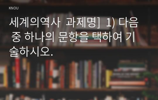 세계의역사  과제명]  1) 다음 중 하나의 문항을 택하여 기술하시오.