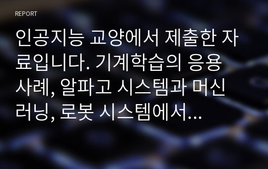 인공지능 교양에서 제출한 자료입니다. 기계학습의 응용 사례, 알파고 시스템과 머신러닝, 로봇 시스템에서 인공지능 기술 적용사례, 컨볼루션 신경망, 인공지능이 융합된 미래사회의 자료가 있습니다.