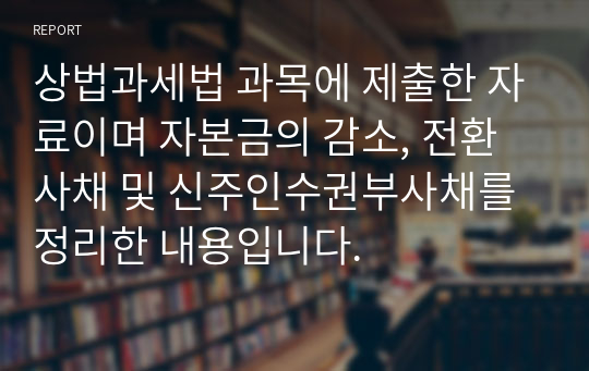 상법과세법 과목에 제출한 자료이며 자본금의 감소, 전환사채 및 신주인수권부사채를 정리한 내용입니다.