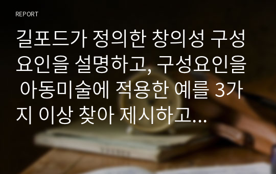 길포드가 정의한 창의성 구성요인을 설명하고, 구성요인을 아동미술에 적용한 예를 3가지 이상 찾아 제시하고 또 창의성 미술에 대해 본인의 생각은 어떠한지 작성해보시오. 1. 길포드의 창의성의 구성요인 제시 2. 구성요인 중 아동미술에 적용한 예를 3가지 이상 제시 3. 본인이 생각하는 창의성 미술에 관련된 생각을 설명