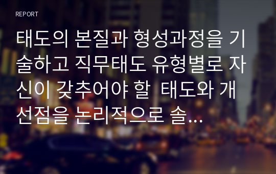 태도의 본질과 형성과정을 기술하고 직무태도 유형별로 자신이 갖추어야 할  태도와 개선점을 논리적으로 솔직하게 제시하시오