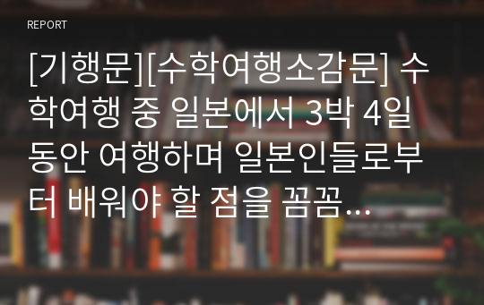 [기행문][수학여행소감문] 수학여행 중 일본에서 3박 4일 동안 여행하며 일본인들로부터 배워야 할 점을 꼼꼼하게 기록한 기행문입니다. 일본을 여행하시는 분들에게 큰 길잡이가 될 것입니다.