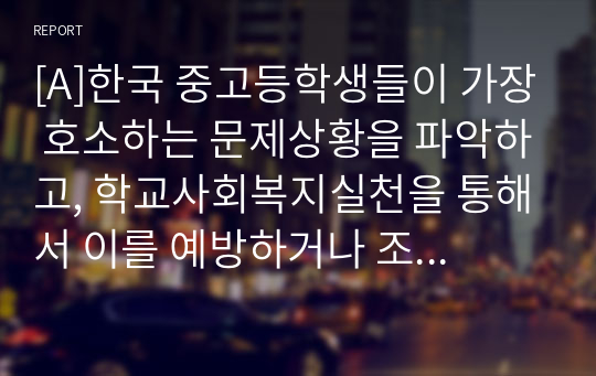 [A]한국 중고등학생들이 가장 호소하는 문제상황을 파악하고, 학교사회복지실천을 통해서 이를 예방하거나 조기에 개입하는 방안을 제시하시오