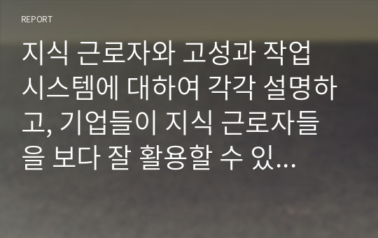 지식 근로자와 고성과 작업 시스템에 대하여 각각 설명하고, 기업들이 지식 근로자들을 보다 잘 활용할 수 있는 방안을 제시하고 그 사례를 하나 소개하시오.