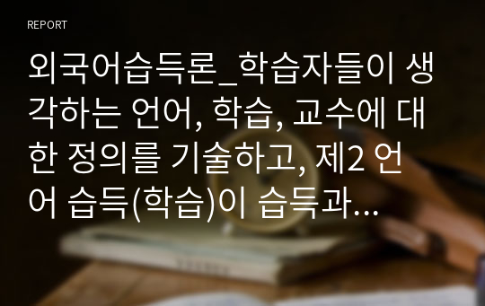 외국어습득론_학습자들이 생각하는 언어, 학습, 교수에 대한 정의를 기술하고, 제2 언어 습득(학습)이 습득과 학습 중 어떤 방법으로 이루어져야 하는지 자신들이 외국어 학습 시도에 대해 경험했던 내용들을 토대로 정리