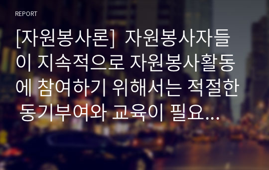 [자원봉사론]  자원봉사자들이 지속적으로 자원봉사활동에 참여하기 위해서는 적절한 동기부여와 교육이 필요하다. 자원봉사자들이 지속적인 참여를 위해서는 어떻게 동기부여를 하는 것이 좋은지 적절한 방법에 대해 기술하시오.