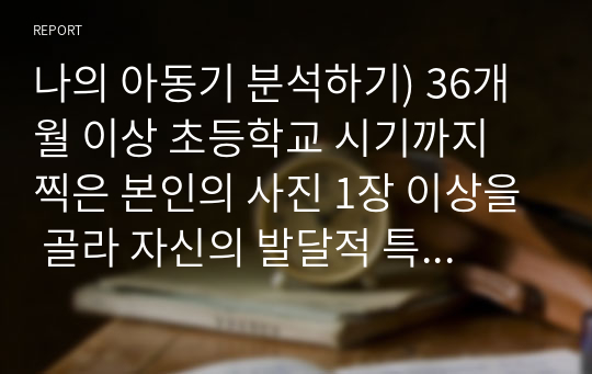 나의 아동기 분석하기) 36개월 이상 초등학교 시기까지 찍은 본인의 사진 1장 이상을 골라 자신의 발달적 특징을 설명하고 교안에 나온 발달 이론을 근거로 분석하기(분석의 근거로 사용한 발달 이론은 2개 이상이어야 함) 이 특성이 지금의 나에게 어떤 영향을 미쳤고 관련이 있는지 등 지금의 내 모습에 대해 돌아보며 과제를 작성하기 (유아발달)