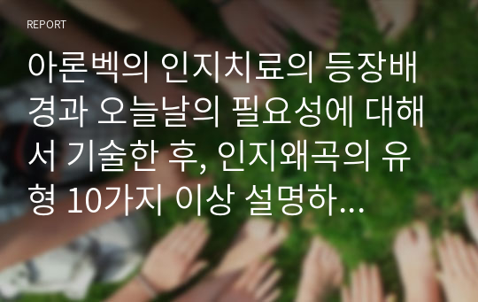 아론벡의 인지치료의 등장배경과 오늘날의 필요성에 대해서 기술한 후, 인지왜곡의 유형 10가지 이상 설명하고 자신 안에서 발견되는 인지적 오류를 3가지 이상 찾아서 객관적 근거에 기초한 분석을 한 후 구체적인 극복 방안을 설명하고, 인지적 오류를 살펴보는 것이 본인에게 어떤 의미가 있었는지를 요약하여 정리하시오. (상담이론과 실제)