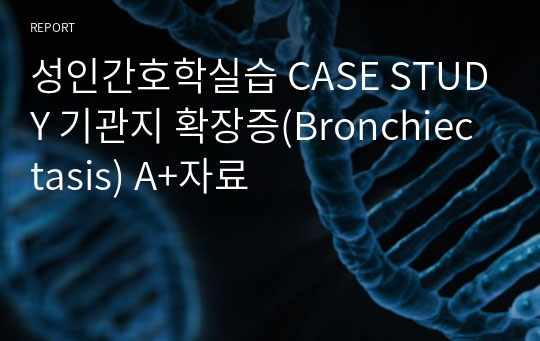 성인간호학실습 CASE STUDY 기관지 확장증(Bronchiectasis) A+자료
