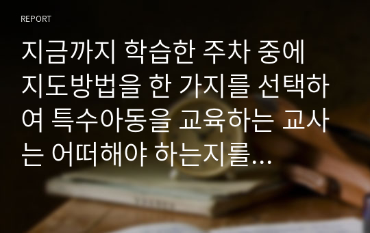 지금까지 학습한 주차 중에 지도방법을 한 가지를 선택하여 특수아동을 교육하는 교사는 어떠해야 하는지를 서술하시오.