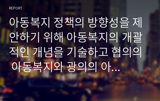 아동복지 정책의 방향성을 제안하기 위해 아동복지의 개괄적인 개념을 기술하고 협의의 아동복지와 광의의 아동복지로 나뉘는 아동복지의 두 관점을 조사하고 최종적으로 나의 생각을 서술하시오.