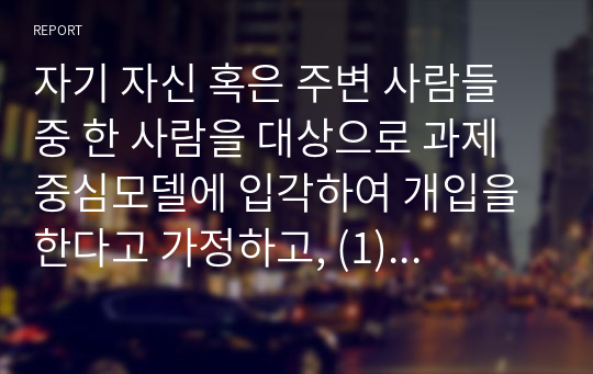 자기 자신 혹은 주변 사람들 중 한 사람을 대상으로 과제중심모델에 입각하여 개입을 한다고 가정하고, (1) 해당 사례(가명이나 이니셜 사용)의 표적문제에 대해 사정한 내용을 제시한 후 (2) 계약서에 포함되어야 할 내용에 기초하여 계약서를 작성하라.