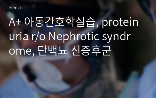 A+ 아동간호학실습, proteinuria r/o Nephrotic syndrome, 단백뇨 신증후군