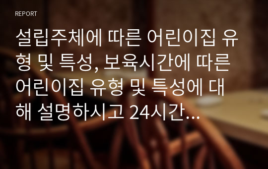 설립주체에 따른 어린이집 유형 및 특성, 보육시간에 따른 어린이집 유형 및 특성에 대해 설명하시고 24시간 보육에 대해 본인의 의견을 포함해서 서술하시오.