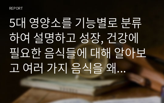 5대 영양소를 기능별로 분류하여 설명하고 성장, 건강에 필요한 음식들에 대해 알아보고 여러 가지 음식을 왜 골고루 먹어야 하는지에 대해 설명하시오.