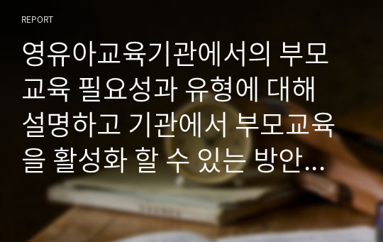 영유아교육기관에서의 부모교육 필요성과 유형에 대해 설명하고 기관에서 부모교육을 활성화 할 수 있는 방안 3가지를 선정하여 방법 및 효과에 대해 기술하시오.