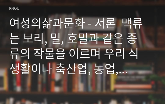 여성의삶과문화 - 서론  맥류는 보리, 밀, 호밀과 같은 종류의 작물을 이르며 우리 식생활이나 축산업, 농업, 주류, 신재생에너지 부분에서 빼놓을 수 없는 주요한 작물이다. 보리, 밀, 호밀 등은 빵과 밥의 주, 부원료로 사용될 뿐 아니라 일부는 종류에 따라 맥주 등 주류에도 활용된다. 또한 콩은 다양한 종류로 지구상에 번식하며 특히 예로부터 우리나라에서 