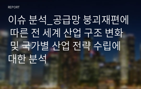 이슈 분석_공급망 붕괴재편에 따른 전 세계 산업 구조 변화 및 국가별 산업 전략 수립에 대한 분석