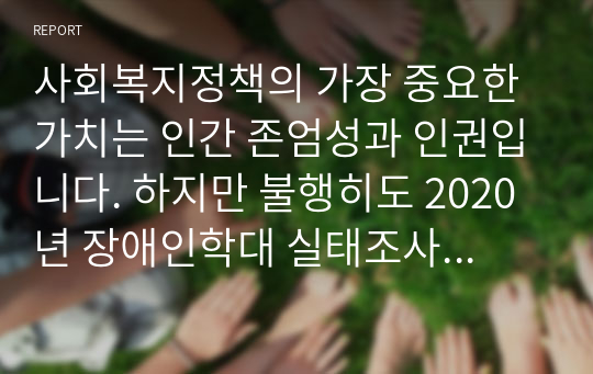 사회복지정책의 가장 중요한 가치는 인간 존엄성과 인권입니다. 하지만 불행히도 2020년 장애인학대 실태조사에 의하면 부모에 의한 학대가 전체의 15.4로 나타났으며, 특히 18세 미만의 장애 아동 피해 사례의 경우에는 부모에 의한 학대가 48.9로 가장 많았습니다. 부모에 의한 장애아동 학대의 실태와 원인 및 해결책을 사회복지정책과 인권이라는 측면에서