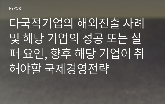 다국적기업의 해외진출 사례 및 해당 기업의 성공 또는 실패 요인, 향후 해당 기업이 취해야할 국제경영전략