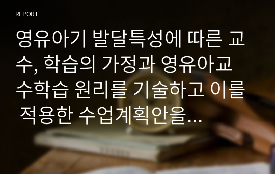 영유아기 발달특성에 따른 교수, 학습의 가정과 영유아교수학습 원리를 기술하고 이를 적용한 수업계획안을 예를 1가지 들어 제시하시오.