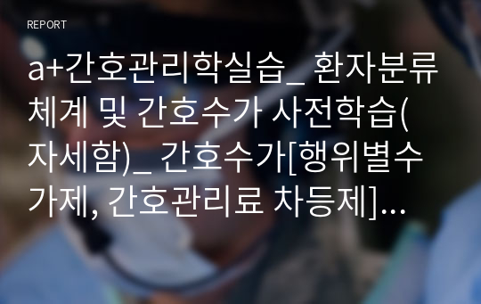 a+간호관리학실습_ 환자분류체계 및 간호수가 사전학습(자세함)_ 간호수가[행위별수가제, 간호관리료 차등제], 향후 개선점