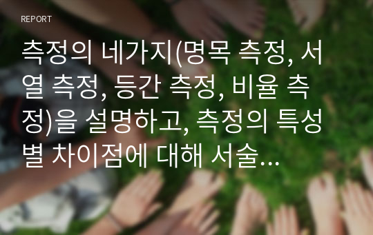 측정의 네가지(명목 측정, 서열 측정, 등간 측정, 비율 측정)을 설명하고, 측정의 특성별 차이점에 대해 서술하시오 (사회복지조사론)