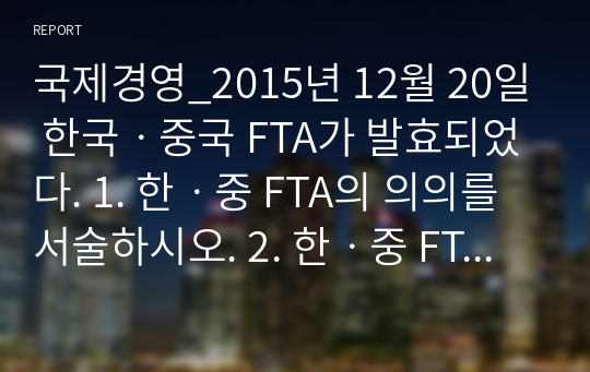 국제경영_2015년 12월 20일 한국ㆍ중국 FTA가 발효되었다. 1. 한ㆍ중 FTA의 의의를 서술하시오. 2. 한ㆍ중 FTA에 의한 한국측의 득과 실을 서술하시오.&quot;