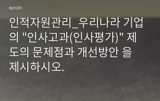 인적자원관리_우리나라 기업의 &quot;인사고과(인사평가)&quot; 제도의 문제점과 개선방안 을 제시하시오.