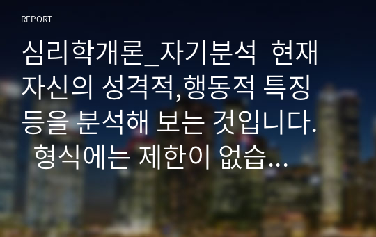 심리학개론_자기분석  현재 자신의 성격적,행동적 특징 등을 분석해 보는 것입니다.    형식에는 제한이 없습니다. 자신의 현재 성격적 특징, 내면적 표상 등이 어떻게 형성되었는지에 관하여 자유롭게 기술하시면 되며,     자신이 실시한 심리검사 관련 결과 및 아래에 제시된 참고문헌 등을 참고하셔도 됩니다.