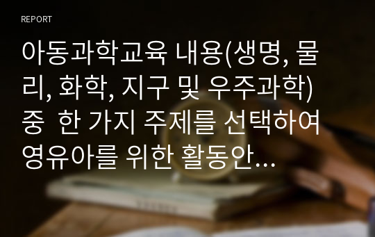 아동과학교육 내용(생명, 물리, 화학, 지구 및 우주과학) 중  한 가지 주제를 선택하여 영유아를 위한 활동안을 작성해 보시오. (활동명, 대상연령, 활동목표, 활동자료, 활동 방법에 따른 간략한 질문이 반드시 포함되게 작성해야 함)