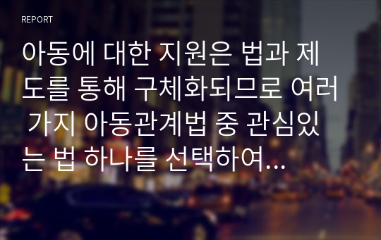 아동에 대한 지원은 법과 제도를 통해 구체화되므로 여러 가지 아동관계법 중 관심있는 법 하나를 선택하여 내용을 전체적으로 정리하고,개정이 필요한 내용과 그 이유에 대해 예를 들어  구체적으로 기술하시오.