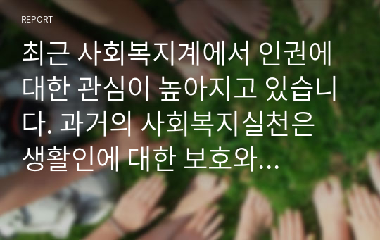 최근 사회복지계에서 인권에 대한 관심이 높아지고 있습니다. 과거의 사회복지실천은 생활인에 대한 보호와 이용자, 지역주민에 대한 서비스 제공만으로 그 소임을 다한다고 보았습니다. 이러한 인식은 사회발전과 함께 사회복지환경이 복잡하게 변화하면서 그 책임과 틀의 변화가 요구 되고, 대상자의 인권, 사회복지사의 인권 있습니다. 이에 대해 사회복지와 인권에 대해 기