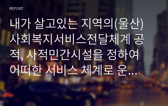 내가 살고있는 지역의(울산) 사회복지서비스전달체계 공적, 사적민간시설을 정하여 어떠한 서비스 체계로 운영하는지 조사하여 제출하시오.