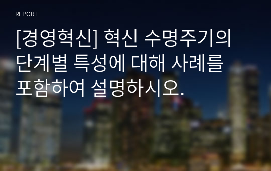 [경영혁신] 혁신 수명주기의 단계별 특성에 대해 사례를 포함하여 설명하시오.